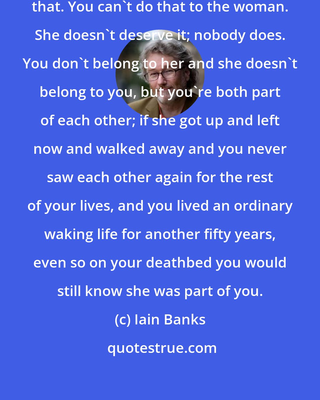 Iain Banks: Anyway, you can't leave her like that. You can't do that to the woman. She doesn't deserve it; nobody does. You don't belong to her and she doesn't belong to you, but you're both part of each other; if she got up and left now and walked away and you never saw each other again for the rest of your lives, and you lived an ordinary waking life for another fifty years, even so on your deathbed you would still know she was part of you.