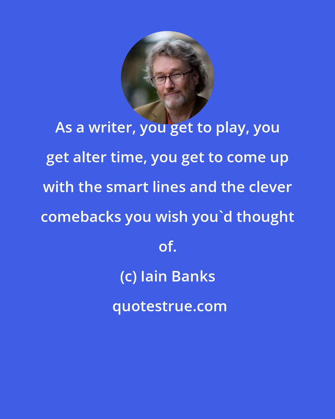 Iain Banks: As a writer, you get to play, you get alter time, you get to come up with the smart lines and the clever comebacks you wish you'd thought of.