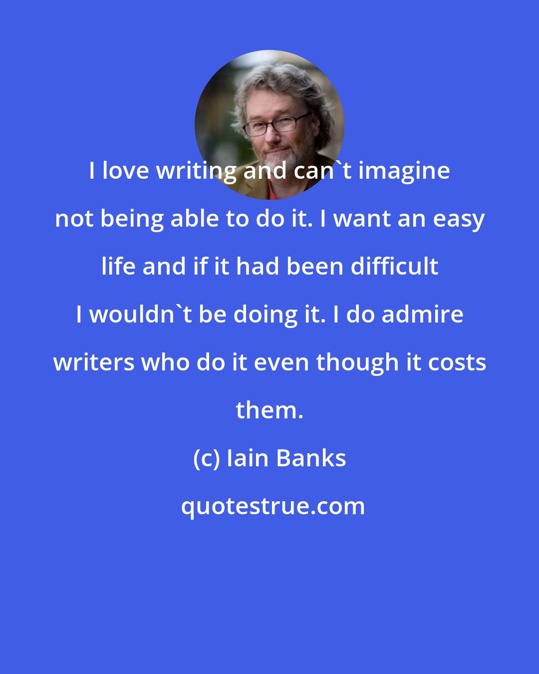 Iain Banks: I love writing and can't imagine not being able to do it. I want an easy life and if it had been difficult I wouldn't be doing it. I do admire writers who do it even though it costs them.