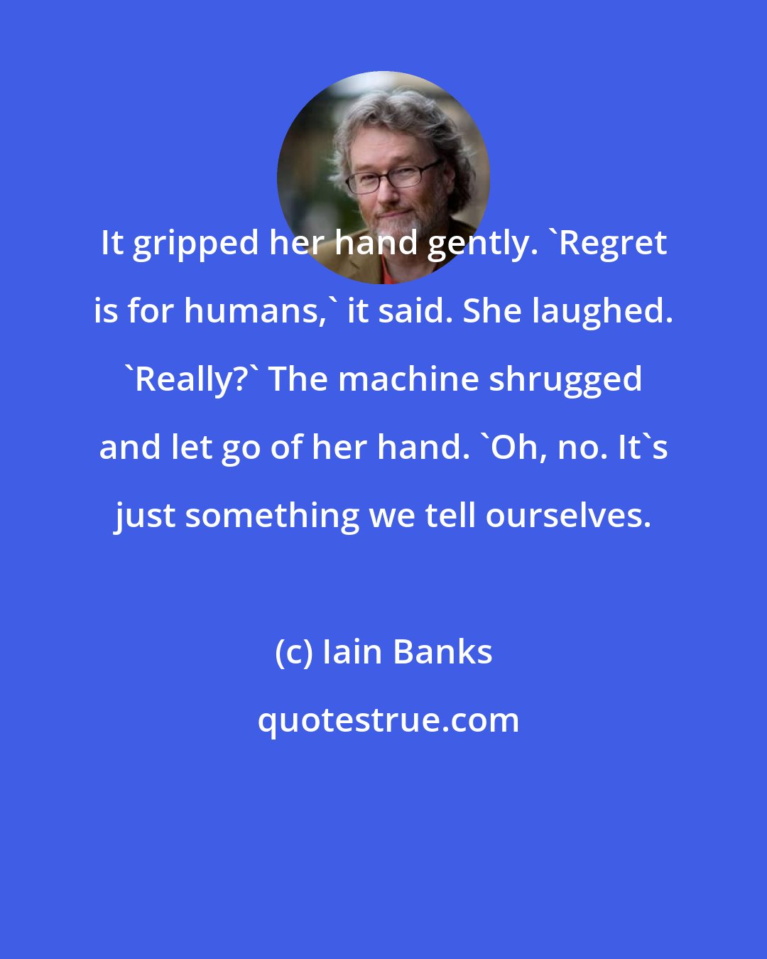 Iain Banks: It gripped her hand gently. 'Regret is for humans,' it said. She laughed. 'Really?' The machine shrugged and let go of her hand. 'Oh, no. It's just something we tell ourselves.