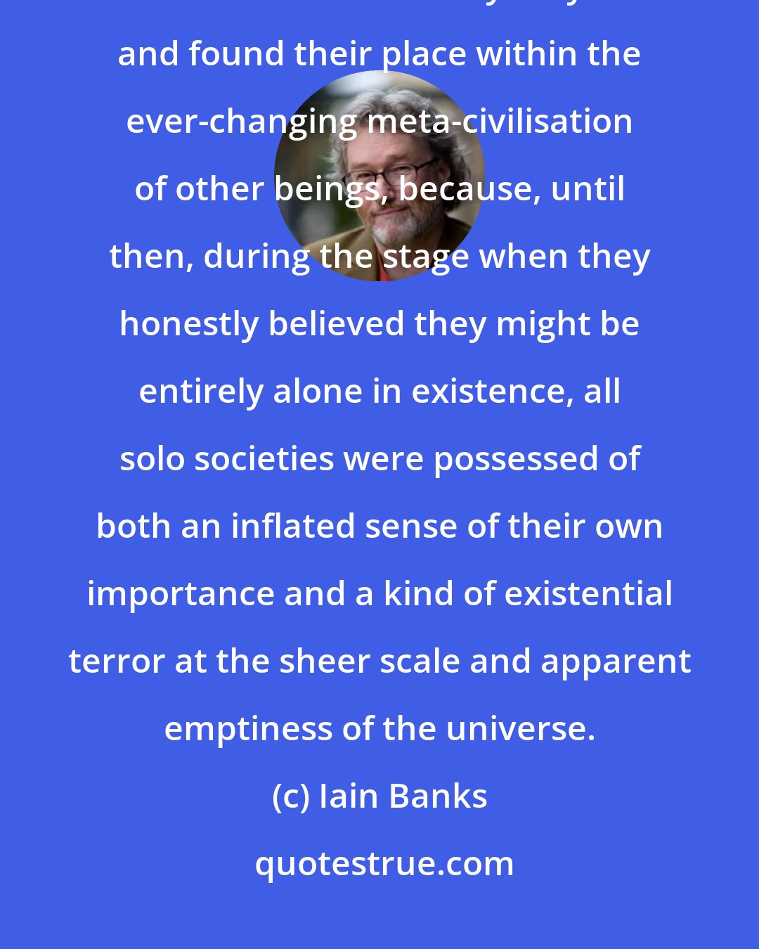 Iain Banks: It was a truism that all civilizations were basically neurotic until they made contact with everybody else and found their place within the ever-changing meta-civilisation of other beings, because, until then, during the stage when they honestly believed they might be entirely alone in existence, all solo societies were possessed of both an inflated sense of their own importance and a kind of existential terror at the sheer scale and apparent emptiness of the universe.