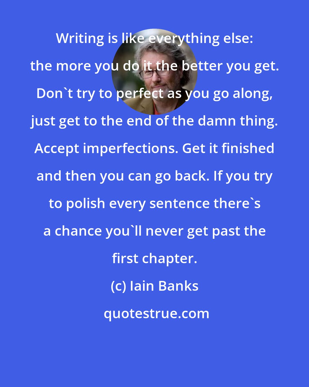 Iain Banks: Writing is like everything else: the more you do it the better you get. Don't try to perfect as you go along, just get to the end of the damn thing. Accept imperfections. Get it finished and then you can go back. If you try to polish every sentence there's a chance you'll never get past the first chapter.