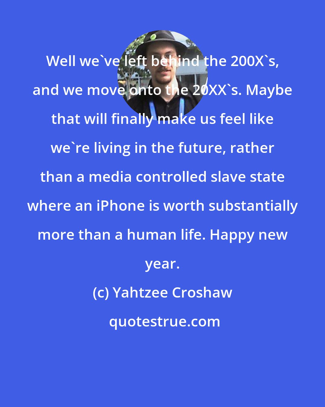 Yahtzee Croshaw: Well we've left behind the 200X's, and we move onto the 20XX's. Maybe that will finally make us feel like we're living in the future, rather than a media controlled slave state where an iPhone is worth substantially more than a human life. Happy new year.