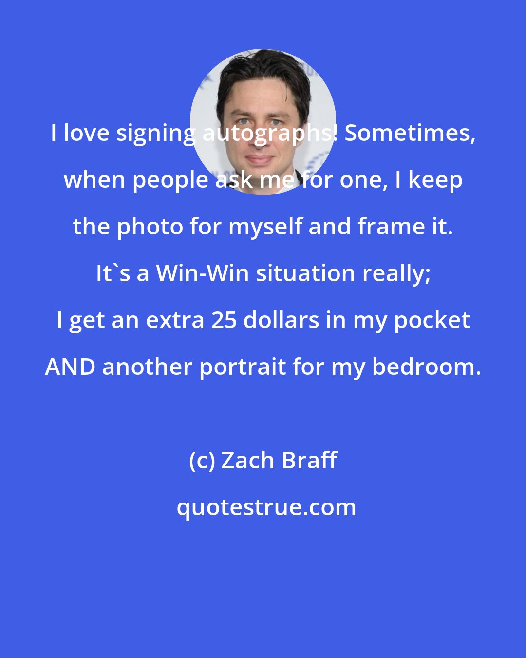 Zach Braff: I love signing autographs! Sometimes, when people ask me for one, I keep the photo for myself and frame it. It's a Win-Win situation really; I get an extra 25 dollars in my pocket AND another portrait for my bedroom.