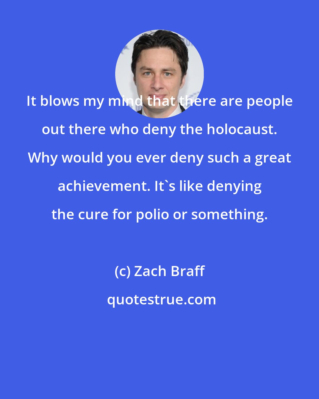 Zach Braff: It blows my mind that there are people out there who deny the holocaust. Why would you ever deny such a great achievement. It's like denying the cure for polio or something.