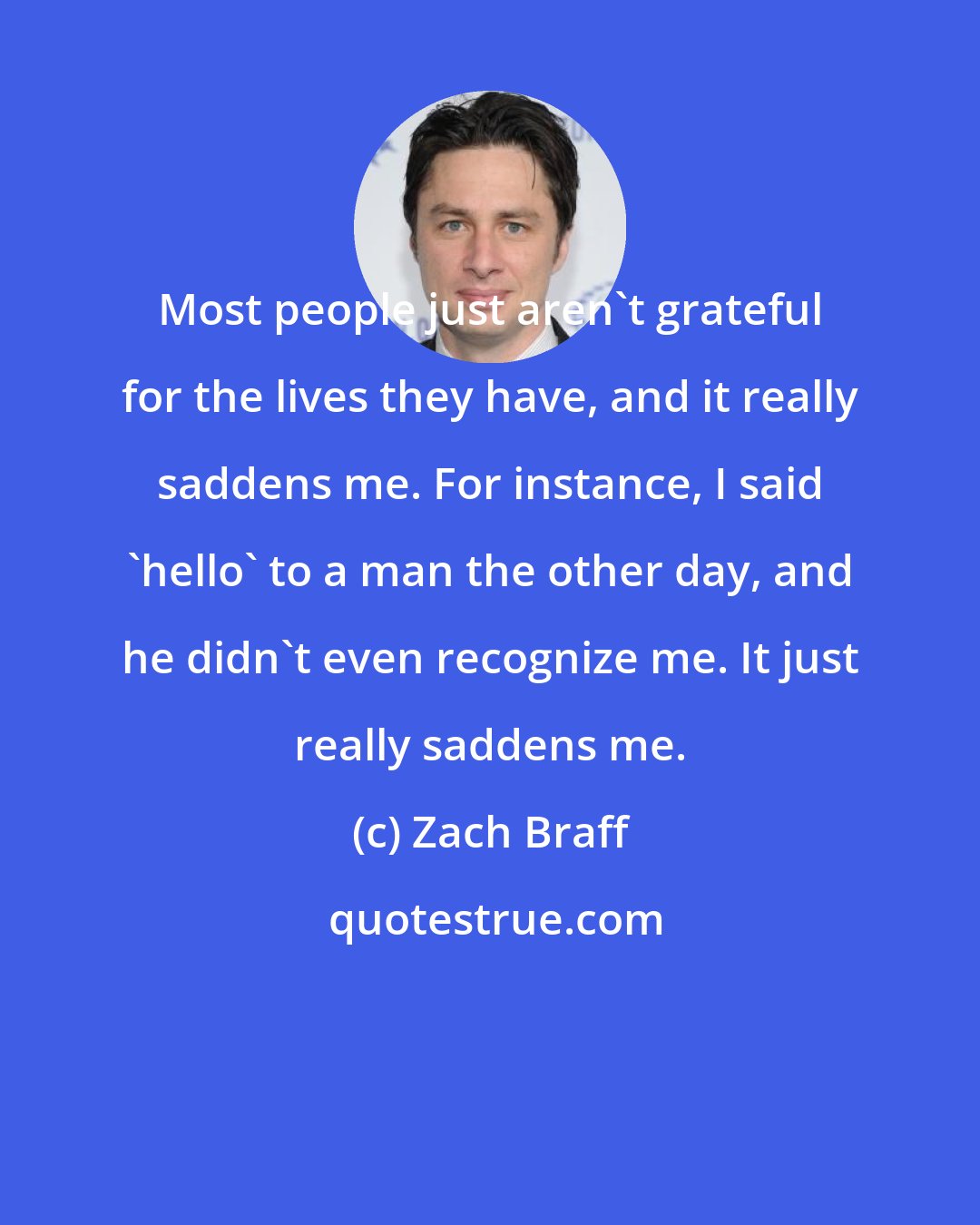 Zach Braff: Most people just aren't grateful for the lives they have, and it really saddens me. For instance, I said 'hello' to a man the other day, and he didn't even recognize me. It just really saddens me.