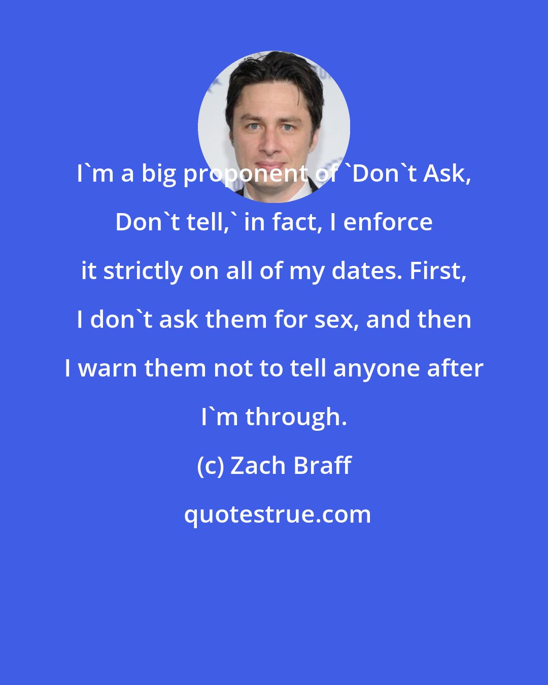 Zach Braff: I'm a big proponent of 'Don't Ask, Don't tell,' in fact, I enforce it strictly on all of my dates. First, I don't ask them for sex, and then I warn them not to tell anyone after I'm through.