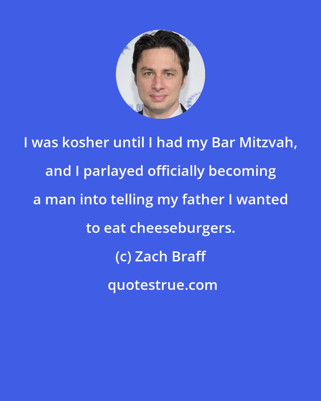 Zach Braff: I was kosher until I had my Bar Mitzvah, and I parlayed officially becoming a man into telling my father I wanted to eat cheeseburgers.