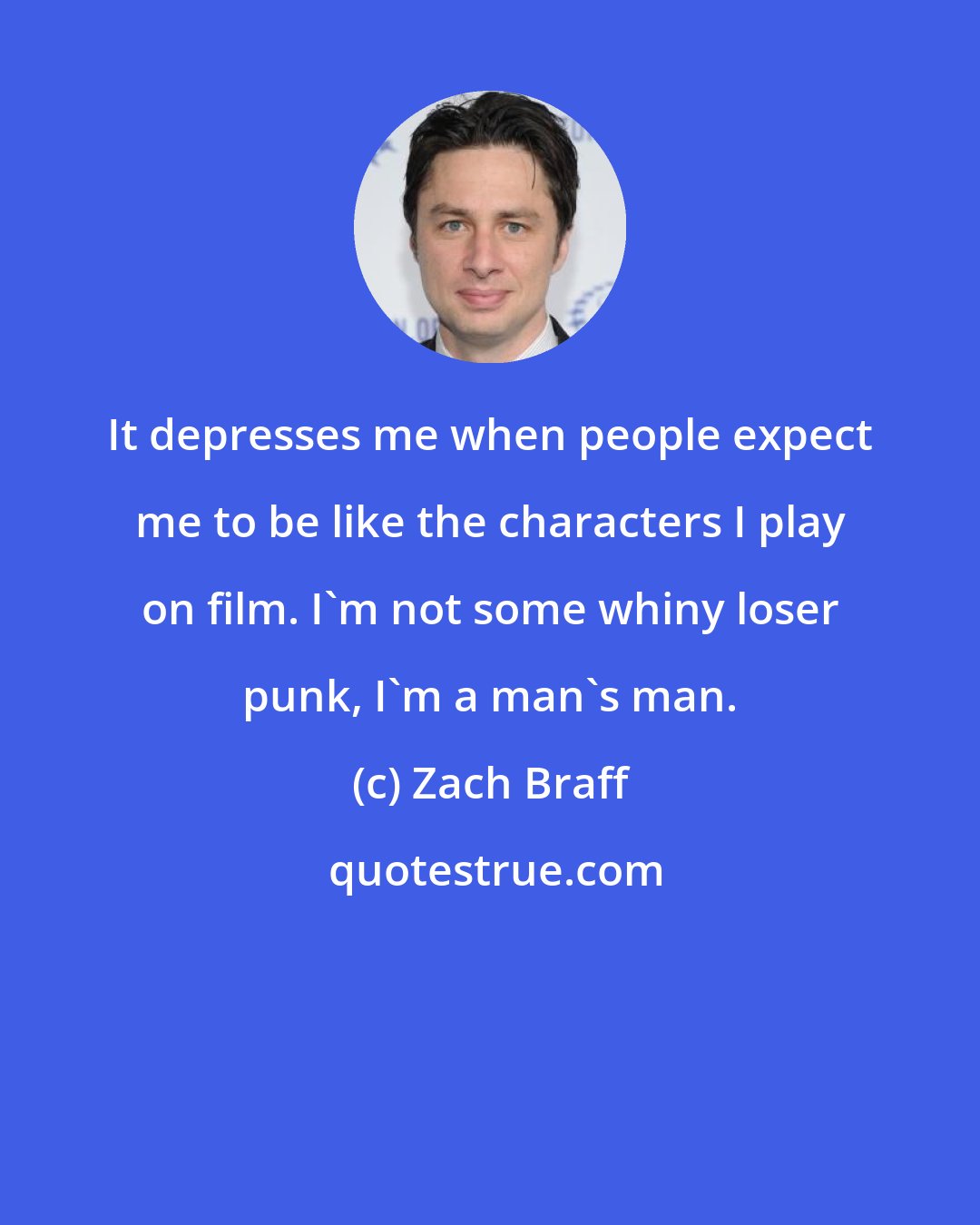 Zach Braff: It depresses me when people expect me to be like the characters I play on film. I'm not some whiny loser punk, I'm a man's man.
