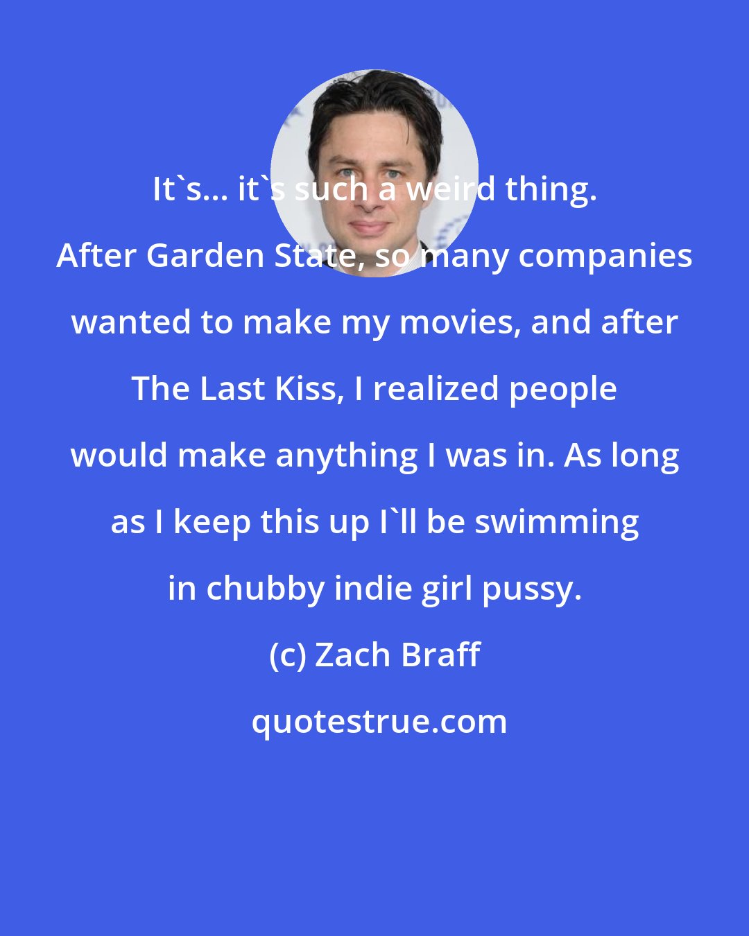 Zach Braff: It's... it's such a weird thing. After Garden State, so many companies wanted to make my movies, and after The Last Kiss, I realized people would make anything I was in. As long as I keep this up I'll be swimming in chubby indie girl pussy.