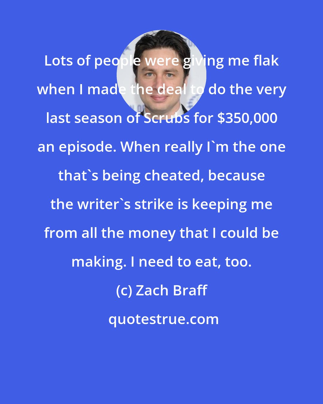 Zach Braff: Lots of people were giving me flak when I made the deal to do the very last season of Scrubs for $350,000 an episode. When really I'm the one that's being cheated, because the writer's strike is keeping me from all the money that I could be making. I need to eat, too.