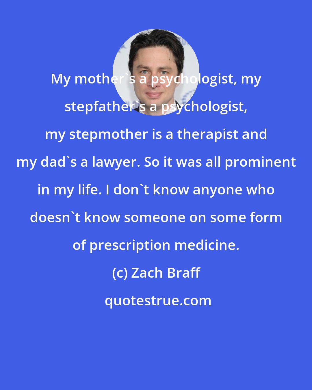 Zach Braff: My mother's a psychologist, my stepfather's a psychologist, my stepmother is a therapist and my dad's a lawyer. So it was all prominent in my life. I don't know anyone who doesn't know someone on some form of prescription medicine.