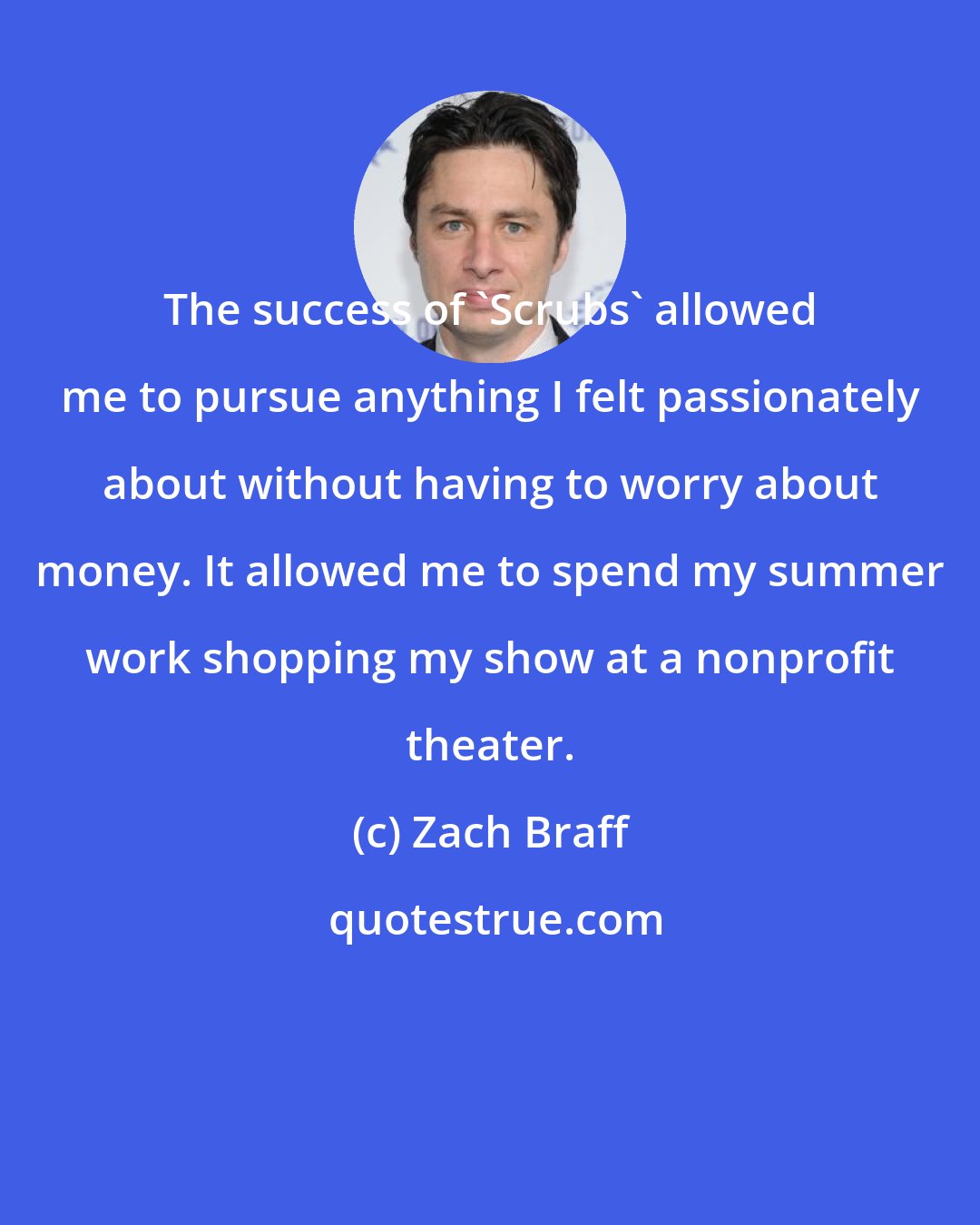 Zach Braff: The success of 'Scrubs' allowed me to pursue anything I felt passionately about without having to worry about money. It allowed me to spend my summer work shopping my show at a nonprofit theater.