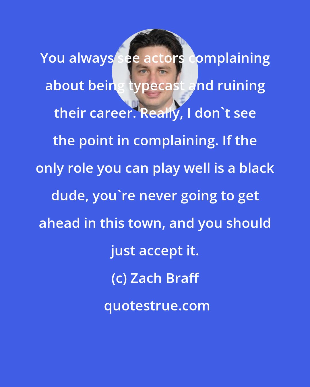 Zach Braff: You always see actors complaining about being typecast and ruining their career. Really, I don't see the point in complaining. If the only role you can play well is a black dude, you're never going to get ahead in this town, and you should just accept it.