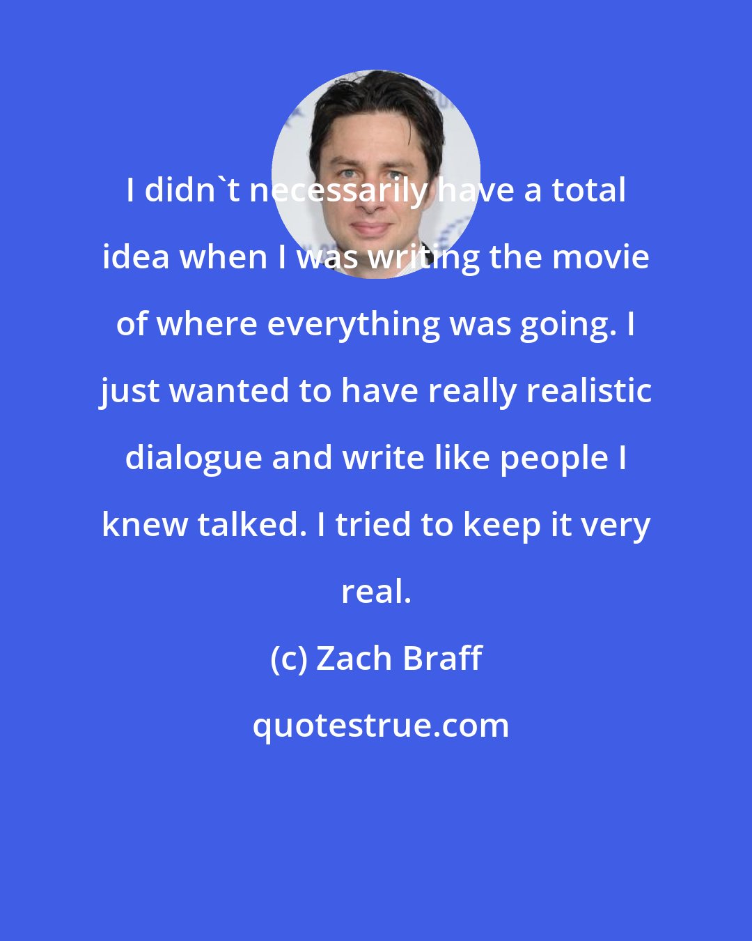 Zach Braff: I didn't necessarily have a total idea when I was writing the movie of where everything was going. I just wanted to have really realistic dialogue and write like people I knew talked. I tried to keep it very real.