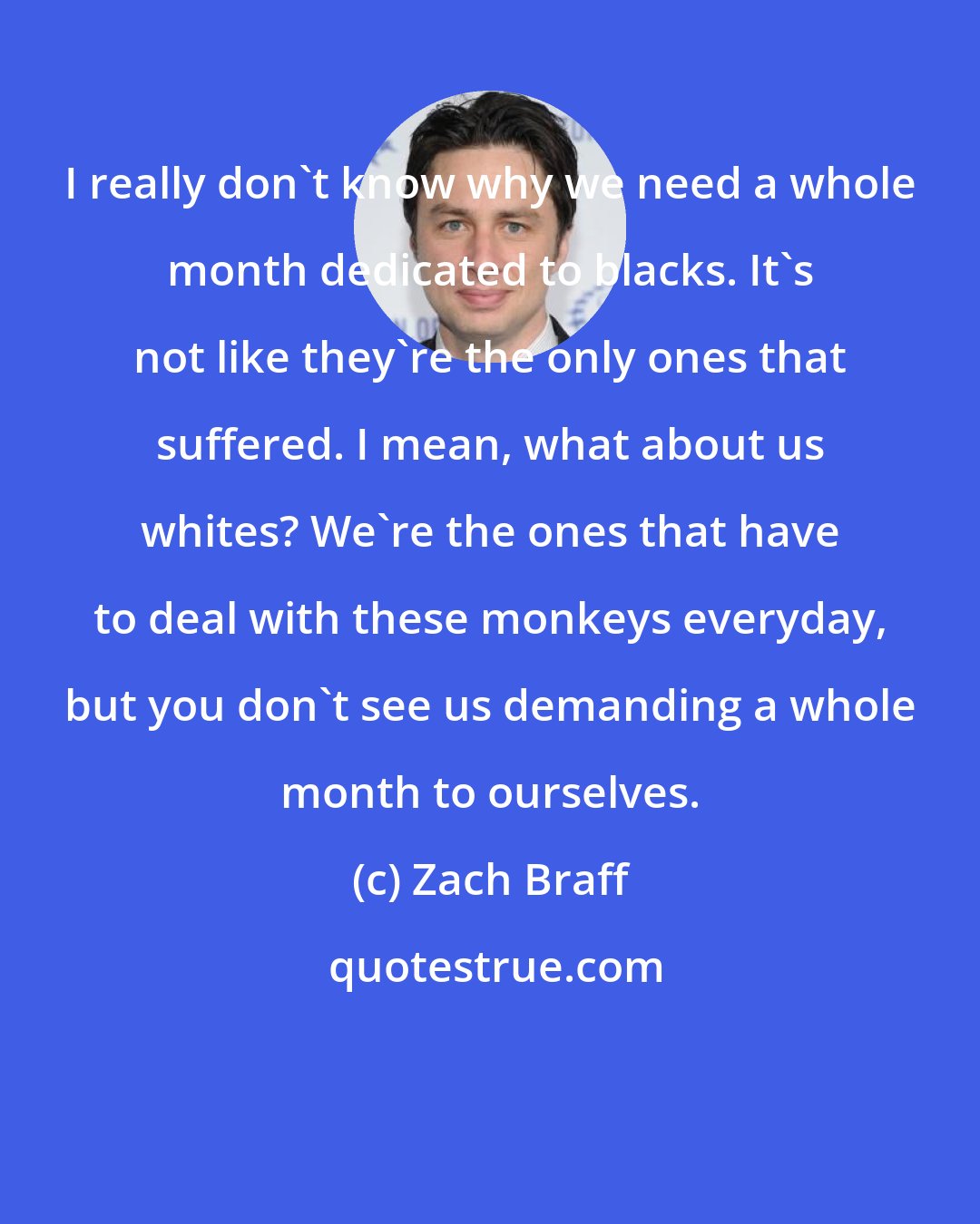 Zach Braff: I really don't know why we need a whole month dedicated to blacks. It's not like they're the only ones that suffered. I mean, what about us whites? We're the ones that have to deal with these monkeys everyday, but you don't see us demanding a whole month to ourselves.