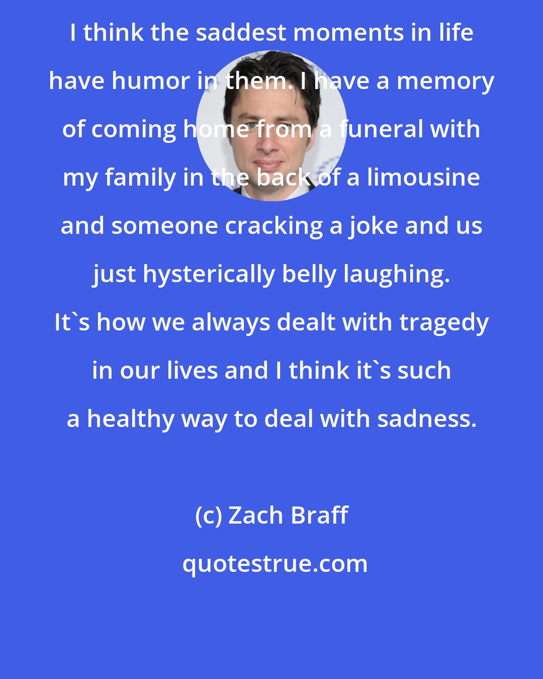 Zach Braff: I think the saddest moments in life have humor in them. I have a memory of coming home from a funeral with my family in the back of a limousine and someone cracking a joke and us just hysterically belly laughing. It's how we always dealt with tragedy in our lives and I think it's such a healthy way to deal with sadness.