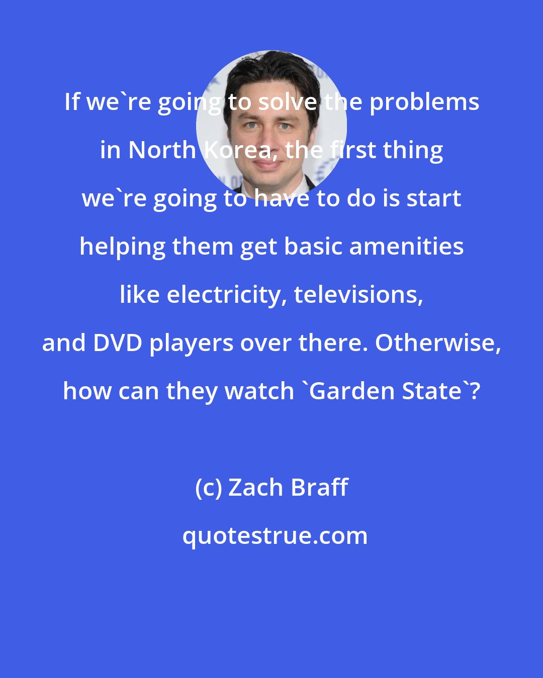 Zach Braff: If we're going to solve the problems in North Korea, the first thing we're going to have to do is start helping them get basic amenities like electricity, televisions, and DVD players over there. Otherwise, how can they watch 'Garden State'?