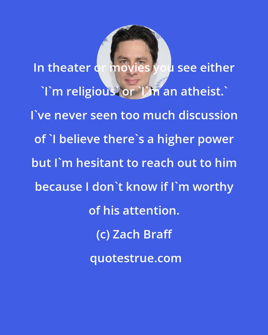 Zach Braff: In theater or movies you see either 'I'm religious' or 'I'm an atheist.' I've never seen too much discussion of 'I believe there's a higher power but I'm hesitant to reach out to him because I don't know if I'm worthy of his attention.