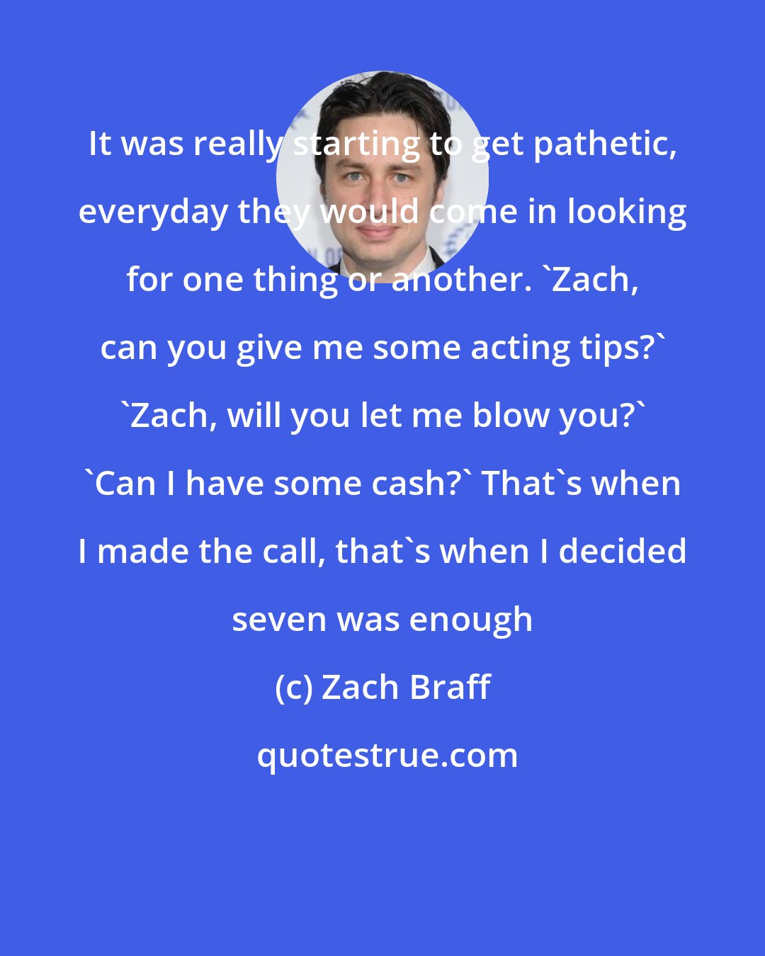 Zach Braff: It was really starting to get pathetic, everyday they would come in looking for one thing or another. 'Zach, can you give me some acting tips?' 'Zach, will you let me blow you?' 'Can I have some cash?' That's when I made the call, that's when I decided seven was enough