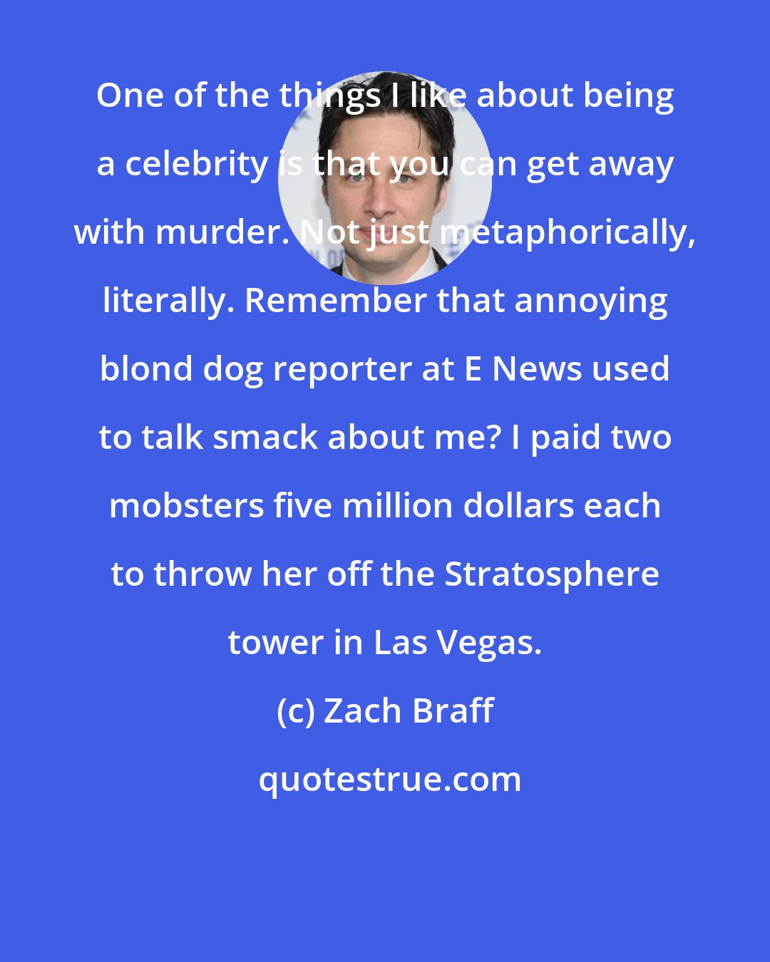 Zach Braff: One of the things I like about being a celebrity is that you can get away with murder. Not just metaphorically, literally. Remember that annoying blond dog reporter at E News used to talk smack about me? I paid two mobsters five million dollars each to throw her off the Stratosphere tower in Las Vegas.