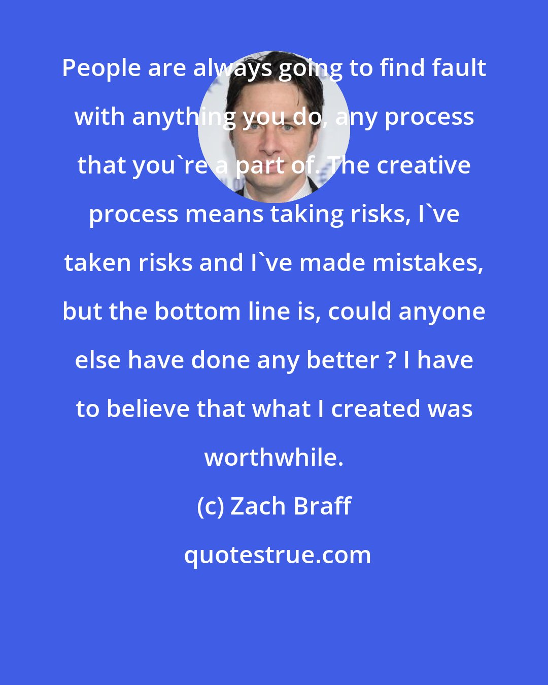 Zach Braff: People are always going to find fault with anything you do, any process that you're a part of. The creative process means taking risks, I've taken risks and I've made mistakes, but the bottom line is, could anyone else have done any better ? I have to believe that what I created was worthwhile.