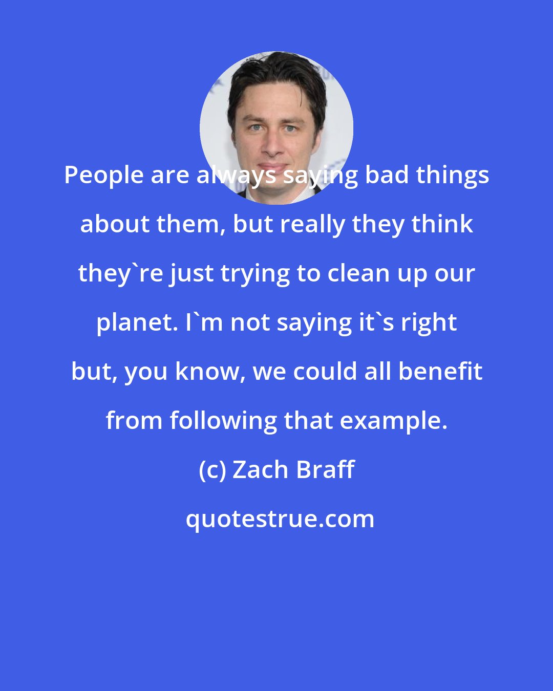 Zach Braff: People are always saying bad things about them, but really they think they're just trying to clean up our planet. I'm not saying it's right but, you know, we could all benefit from following that example.