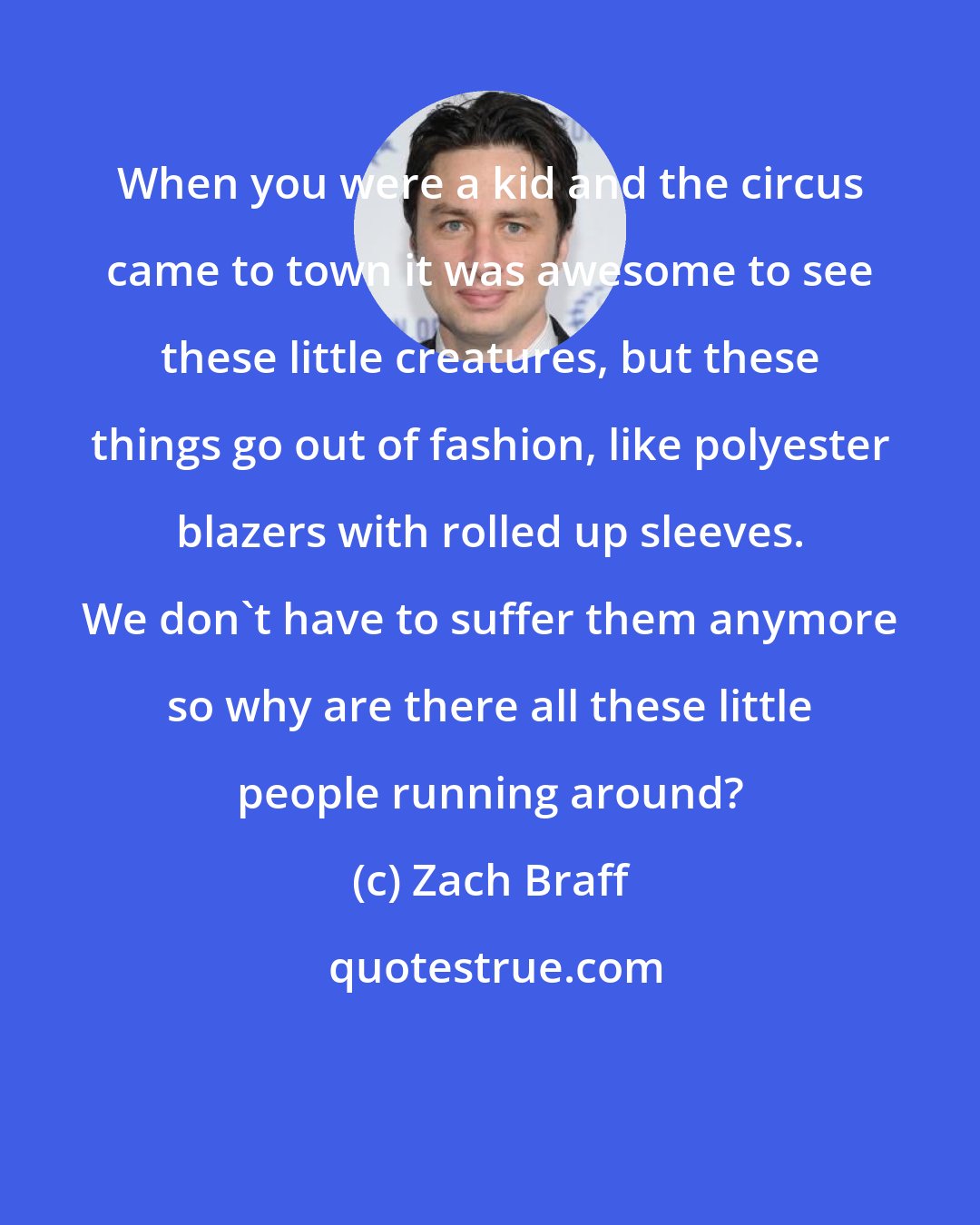 Zach Braff: When you were a kid and the circus came to town it was awesome to see these little creatures, but these things go out of fashion, like polyester blazers with rolled up sleeves. We don't have to suffer them anymore so why are there all these little people running around?