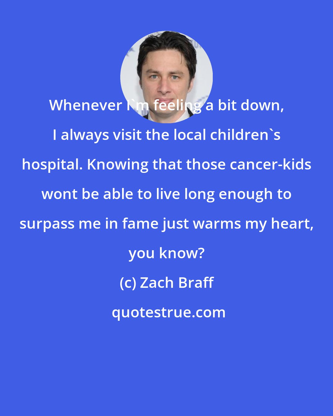 Zach Braff: Whenever I'm feeling a bit down, I always visit the local children's hospital. Knowing that those cancer-kids wont be able to live long enough to surpass me in fame just warms my heart, you know?