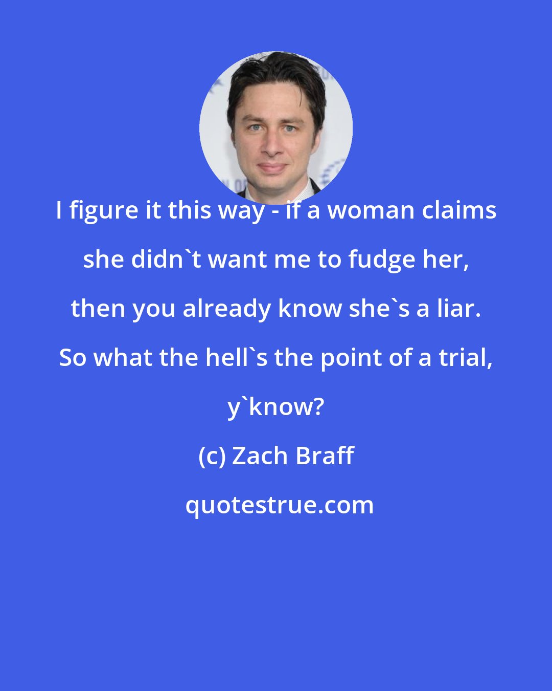 Zach Braff: I figure it this way - if a woman claims she didn't want me to fudge her, then you already know she's a liar. So what the hell's the point of a trial, y'know?
