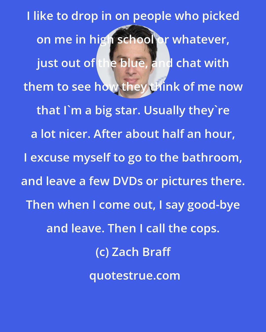 Zach Braff: I like to drop in on people who picked on me in high school or whatever, just out of the blue, and chat with them to see how they think of me now that I'm a big star. Usually they're a lot nicer. After about half an hour, I excuse myself to go to the bathroom, and leave a few DVDs or pictures there. Then when I come out, I say good-bye and leave. Then I call the cops.