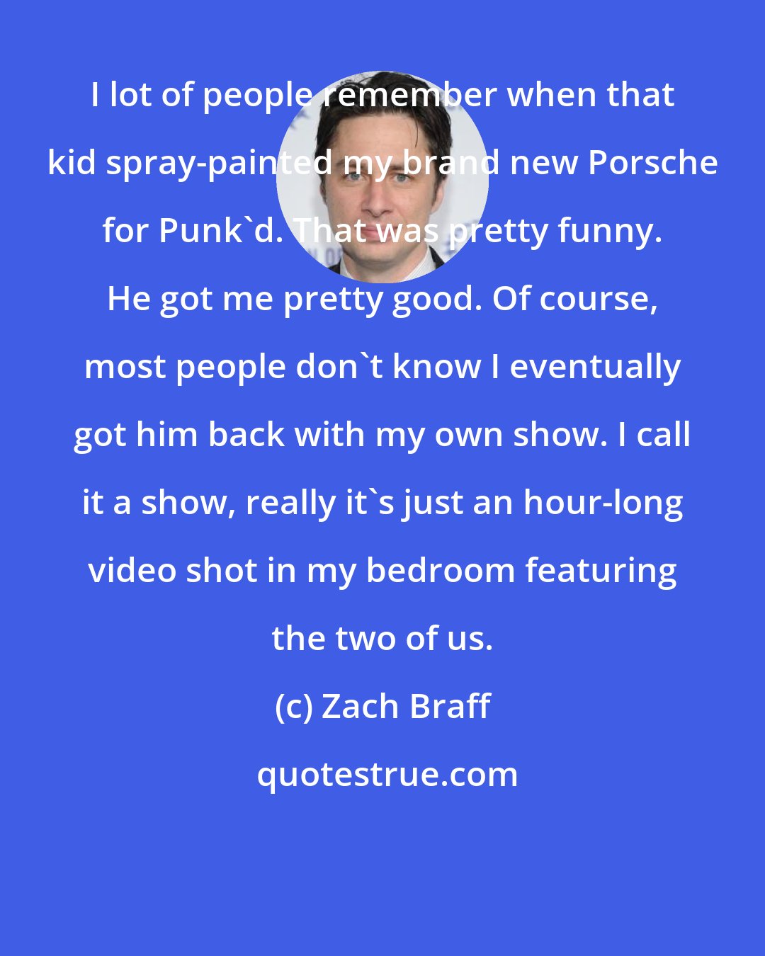 Zach Braff: I lot of people remember when that kid spray-painted my brand new Porsche for Punk'd. That was pretty funny. He got me pretty good. Of course, most people don't know I eventually got him back with my own show. I call it a show, really it's just an hour-long video shot in my bedroom featuring the two of us.