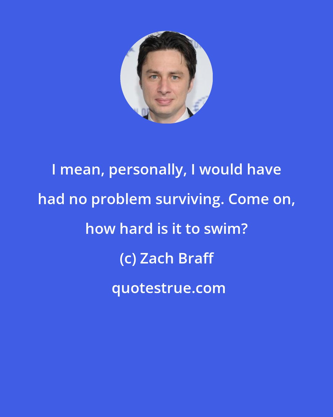 Zach Braff: I mean, personally, I would have had no problem surviving. Come on, how hard is it to swim?