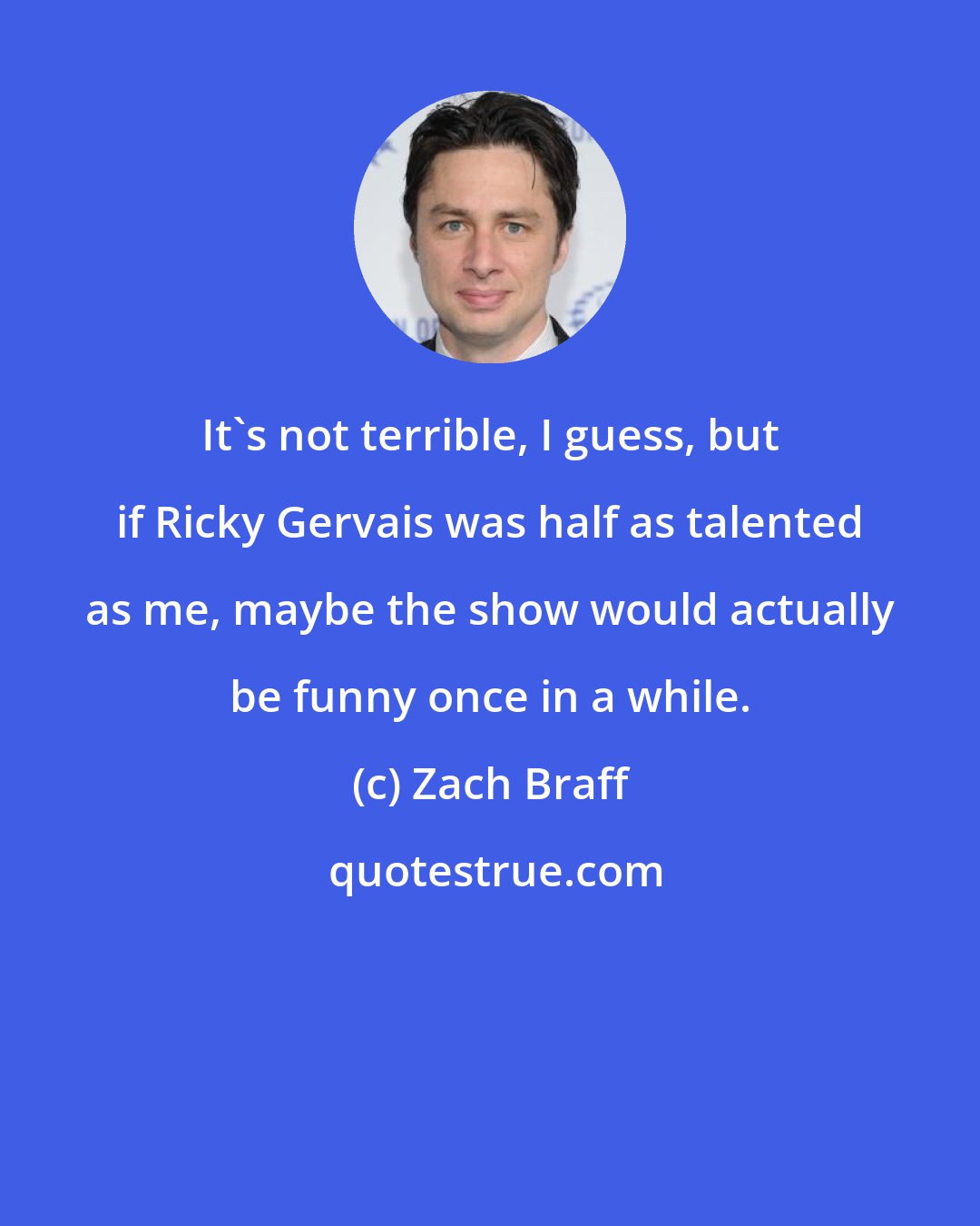 Zach Braff: It's not terrible, I guess, but if Ricky Gervais was half as talented as me, maybe the show would actually be funny once in a while.