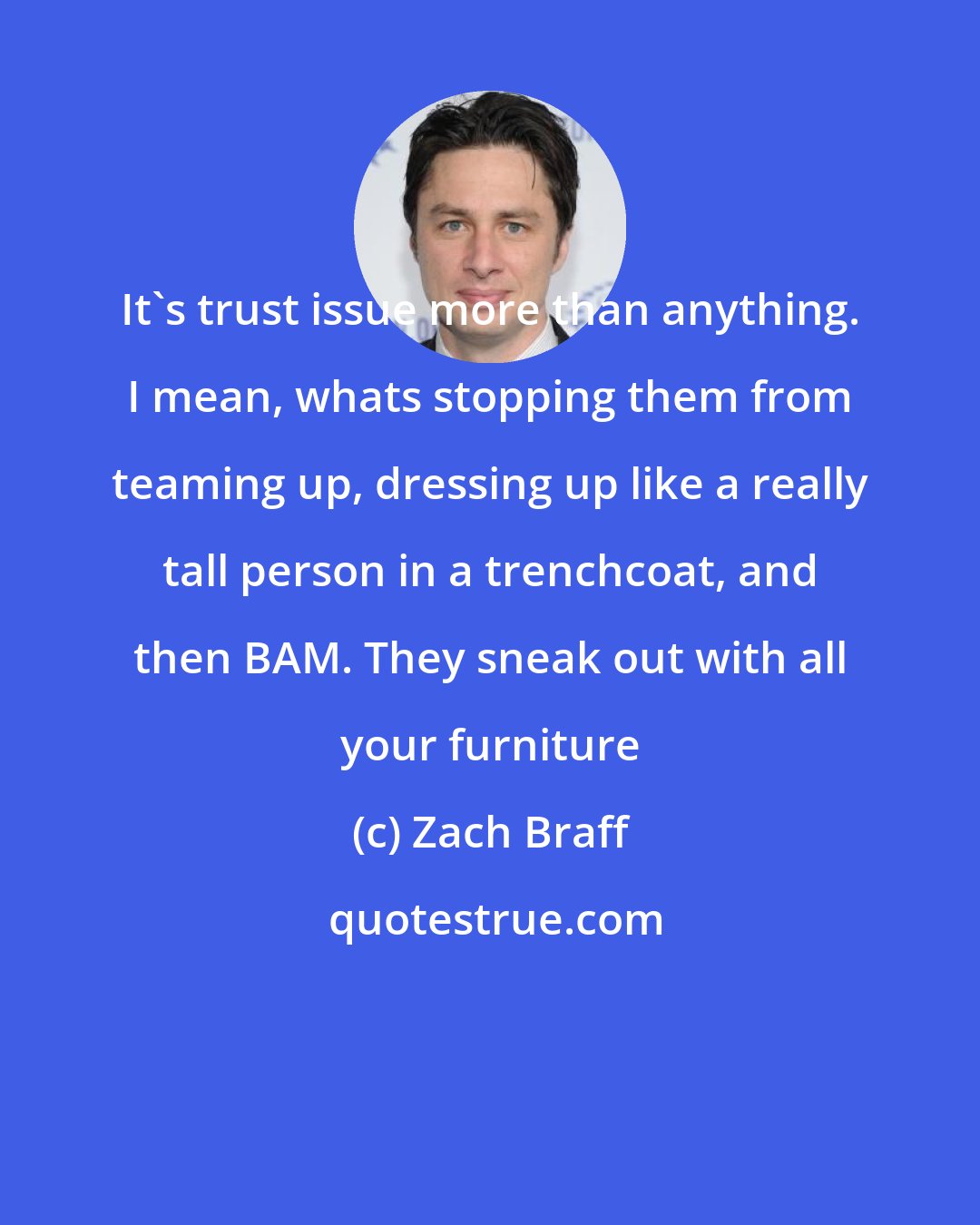 Zach Braff: It's trust issue more than anything. I mean, whats stopping them from teaming up, dressing up like a really tall person in a trenchcoat, and then BAM. They sneak out with all your furniture