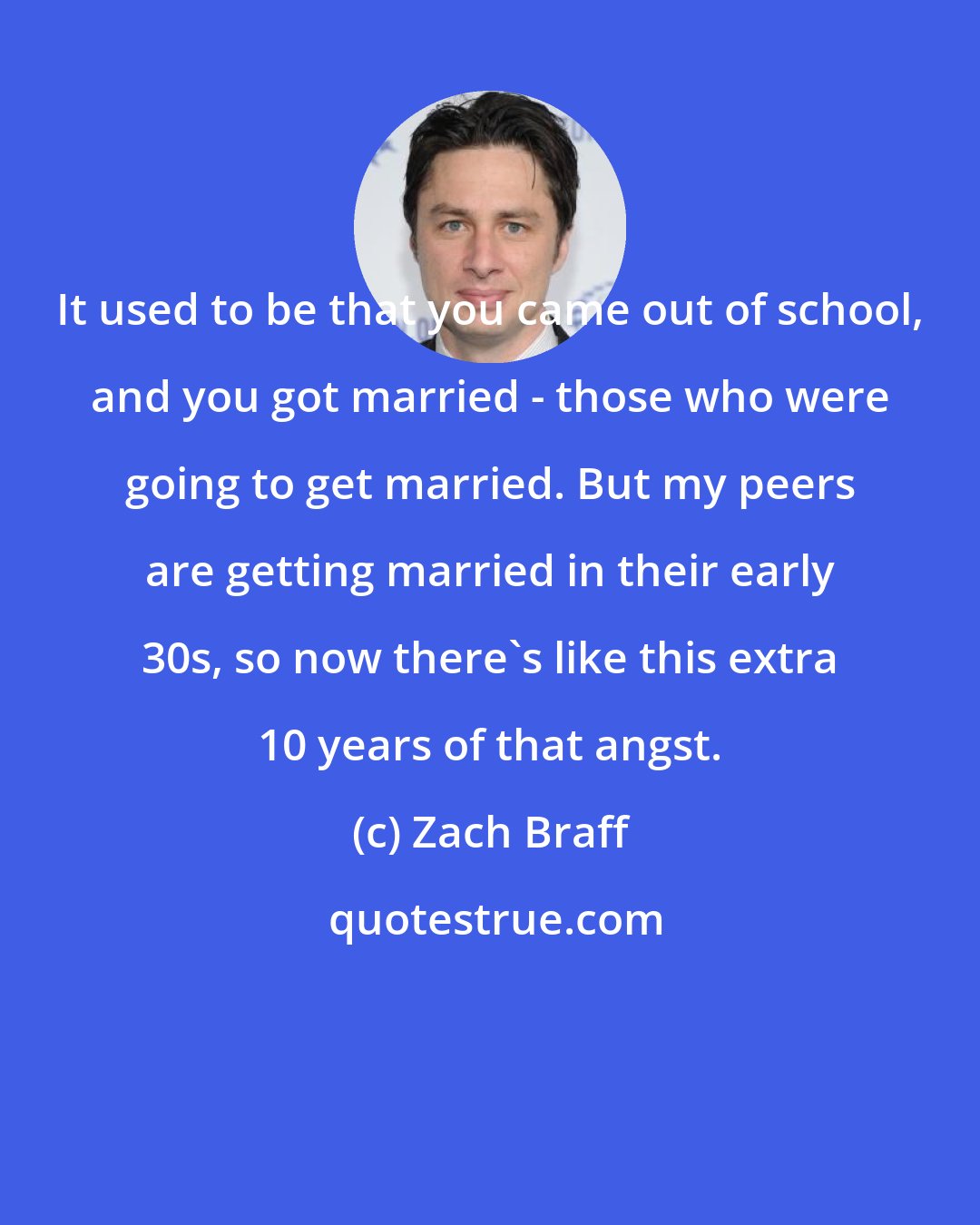 Zach Braff: It used to be that you came out of school, and you got married - those who were going to get married. But my peers are getting married in their early 30s, so now there's like this extra 10 years of that angst.