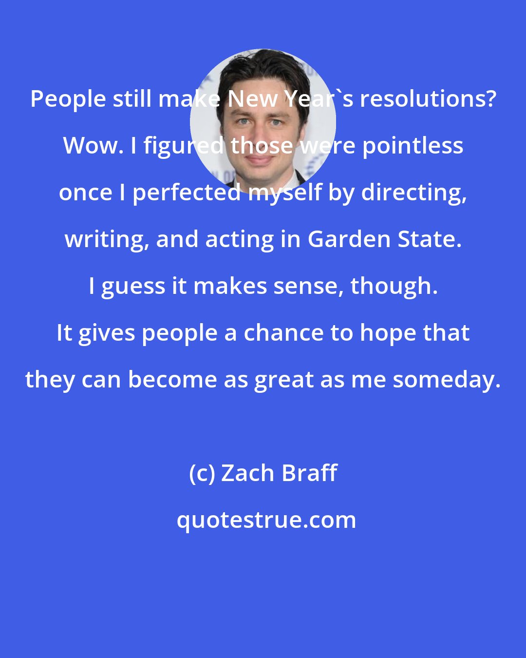 Zach Braff: People still make New Year's resolutions? Wow. I figured those were pointless once I perfected myself by directing, writing, and acting in Garden State. I guess it makes sense, though. It gives people a chance to hope that they can become as great as me someday.