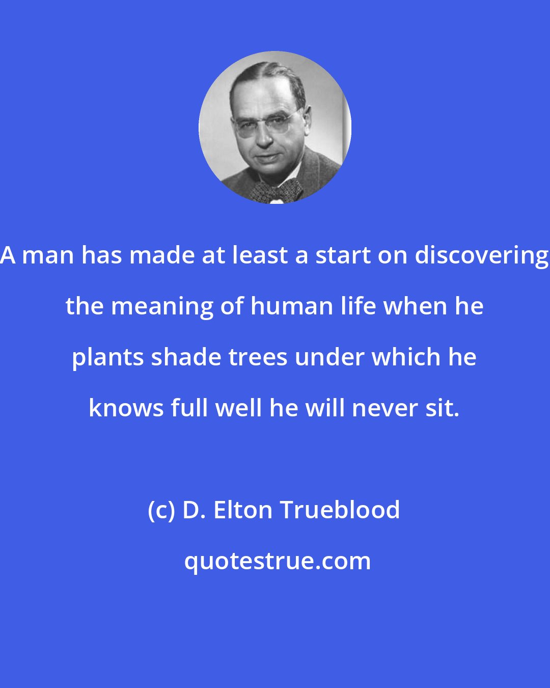 D. Elton Trueblood: A man has made at least a start on discovering the meaning of human life when he plants shade trees under which he knows full well he will never sit.