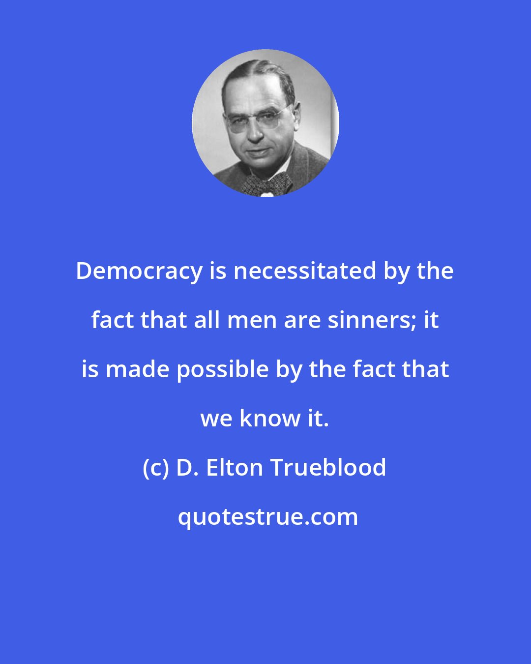 D. Elton Trueblood: Democracy is necessitated by the fact that all men are sinners; it is made possible by the fact that we know it.