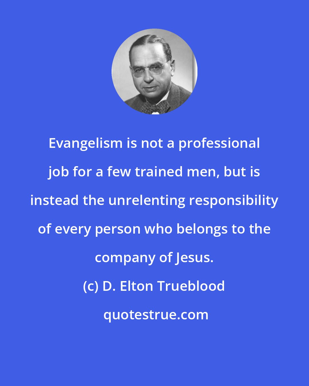 D. Elton Trueblood: Evangelism is not a professional job for a few trained men, but is instead the unrelenting responsibility of every person who belongs to the company of Jesus.