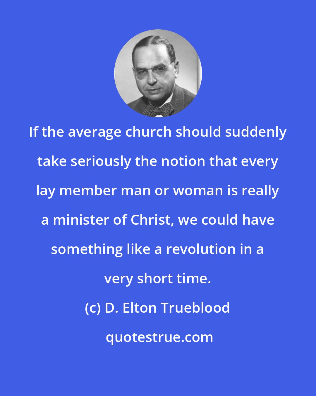 D. Elton Trueblood: If the average church should suddenly take seriously the notion that every lay member man or woman is really a minister of Christ, we could have something like a revolution in a very short time.