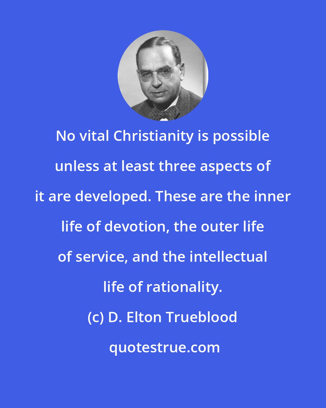 D. Elton Trueblood: No vital Christianity is possible unless at least three aspects of it are developed. These are the inner life of devotion, the outer life of service, and the intellectual life of rationality.