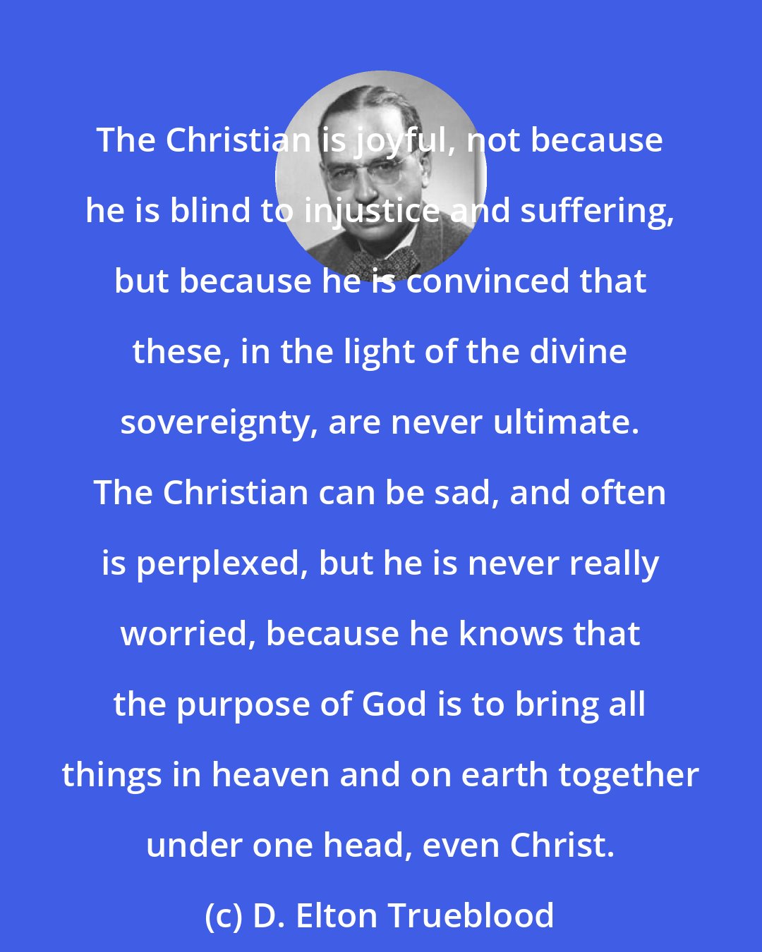 D. Elton Trueblood: The Christian is joyful, not because he is blind to injustice and suffering, but because he is convinced that these, in the light of the divine sovereignty, are never ultimate. The Christian can be sad, and often is perplexed, but he is never really worried, because he knows that the purpose of God is to bring all things in heaven and on earth together under one head, even Christ.