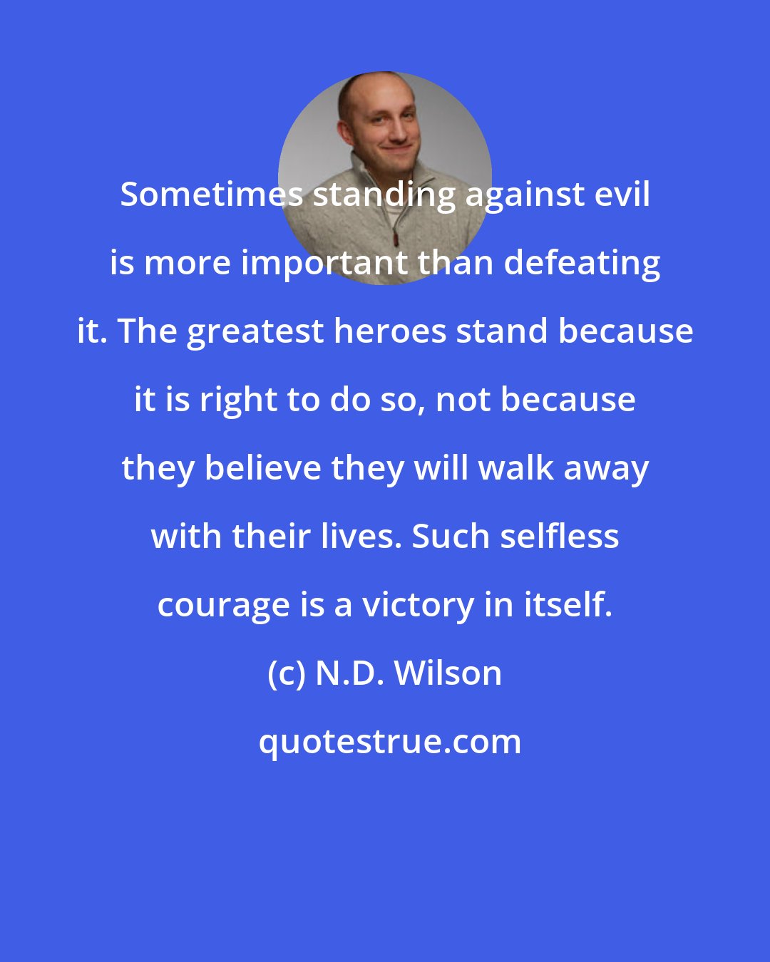 N.D. Wilson: Sometimes standing against evil is more important than defeating it. The greatest heroes stand because it is right to do so, not because they believe they will walk away with their lives. Such selfless courage is a victory in itself.