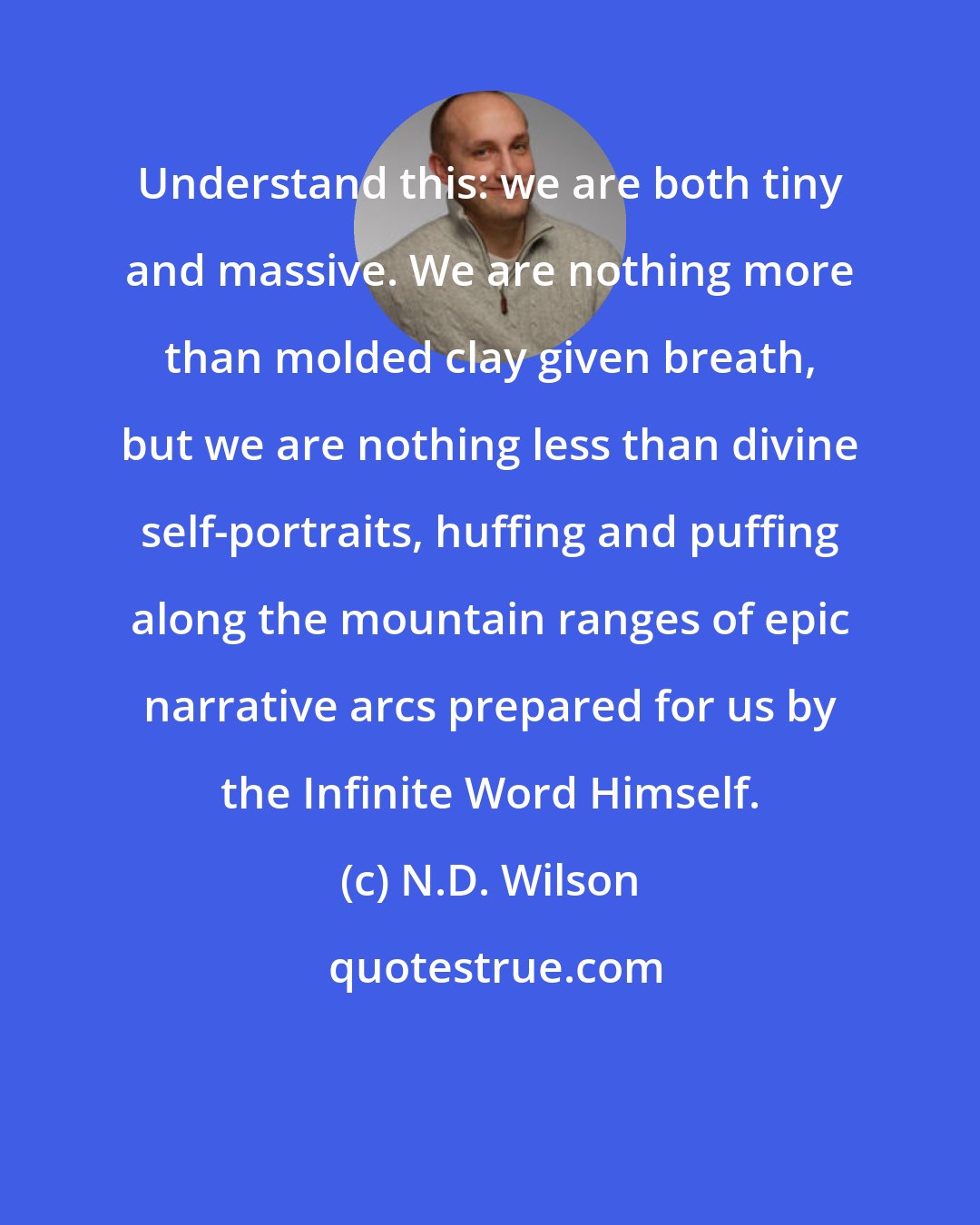 N.D. Wilson: Understand this: we are both tiny and massive. We are nothing more than molded clay given breath, but we are nothing less than divine self-portraits, huffing and puffing along the mountain ranges of epic narrative arcs prepared for us by the Infinite Word Himself.