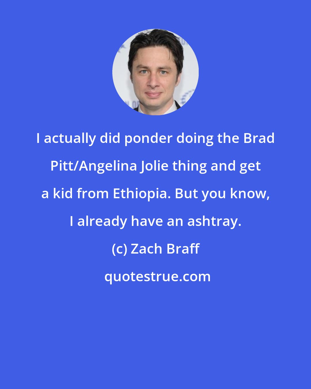 Zach Braff: I actually did ponder doing the Brad Pitt/Angelina Jolie thing and get a kid from Ethiopia. But you know, I already have an ashtray.