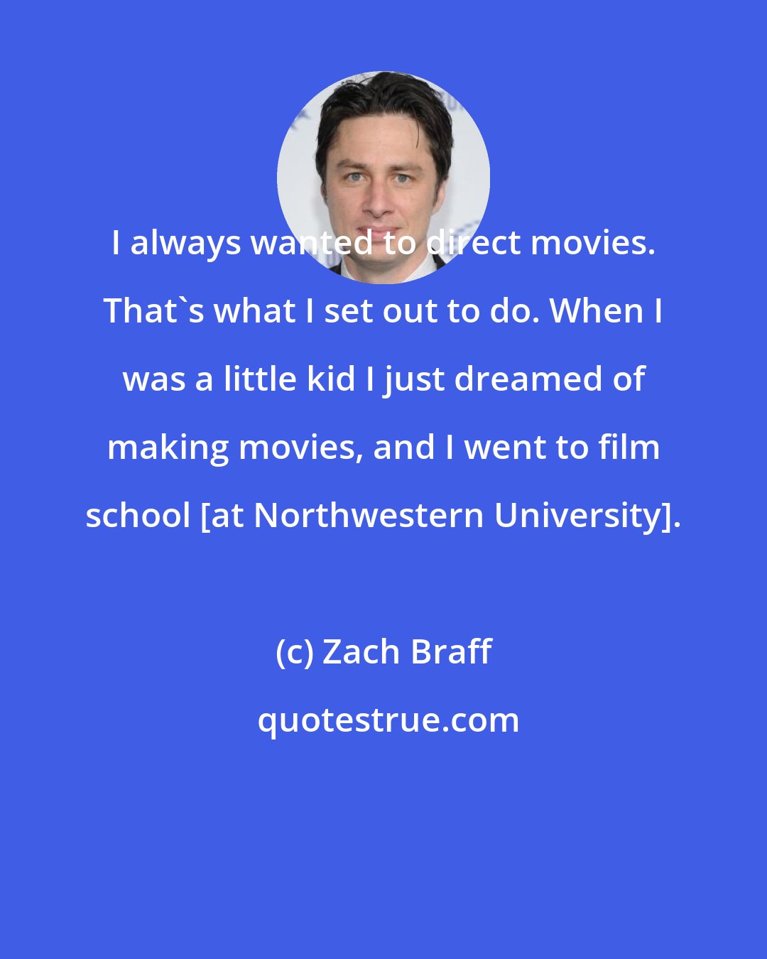 Zach Braff: I always wanted to direct movies. That's what I set out to do. When I was a little kid I just dreamed of making movies, and I went to film school [at Northwestern University].