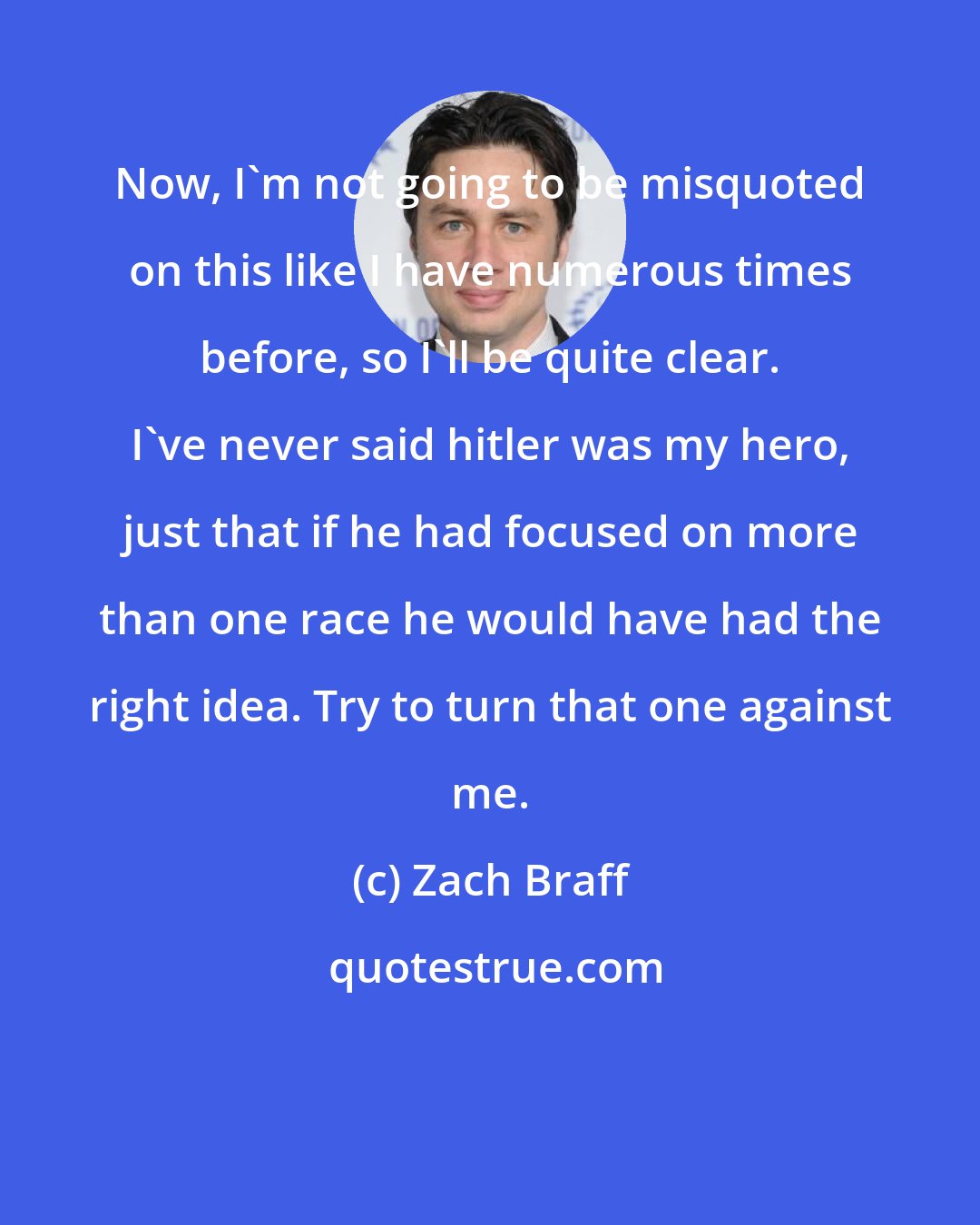 Zach Braff: Now, I'm not going to be misquoted on this like I have numerous times before, so I'll be quite clear. I've never said hitler was my hero, just that if he had focused on more than one race he would have had the right idea. Try to turn that one against me.