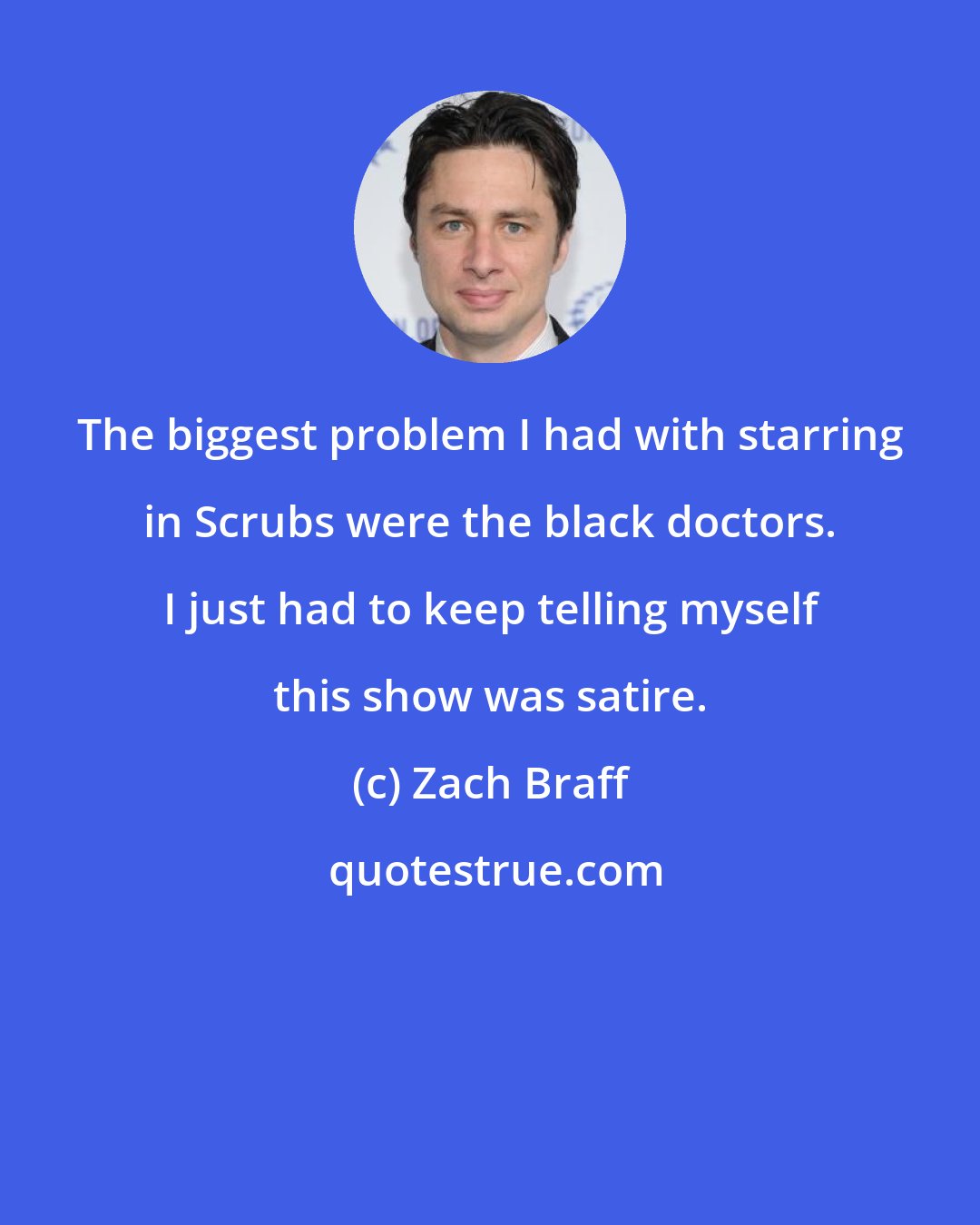 Zach Braff: The biggest problem I had with starring in Scrubs were the black doctors. I just had to keep telling myself this show was satire.