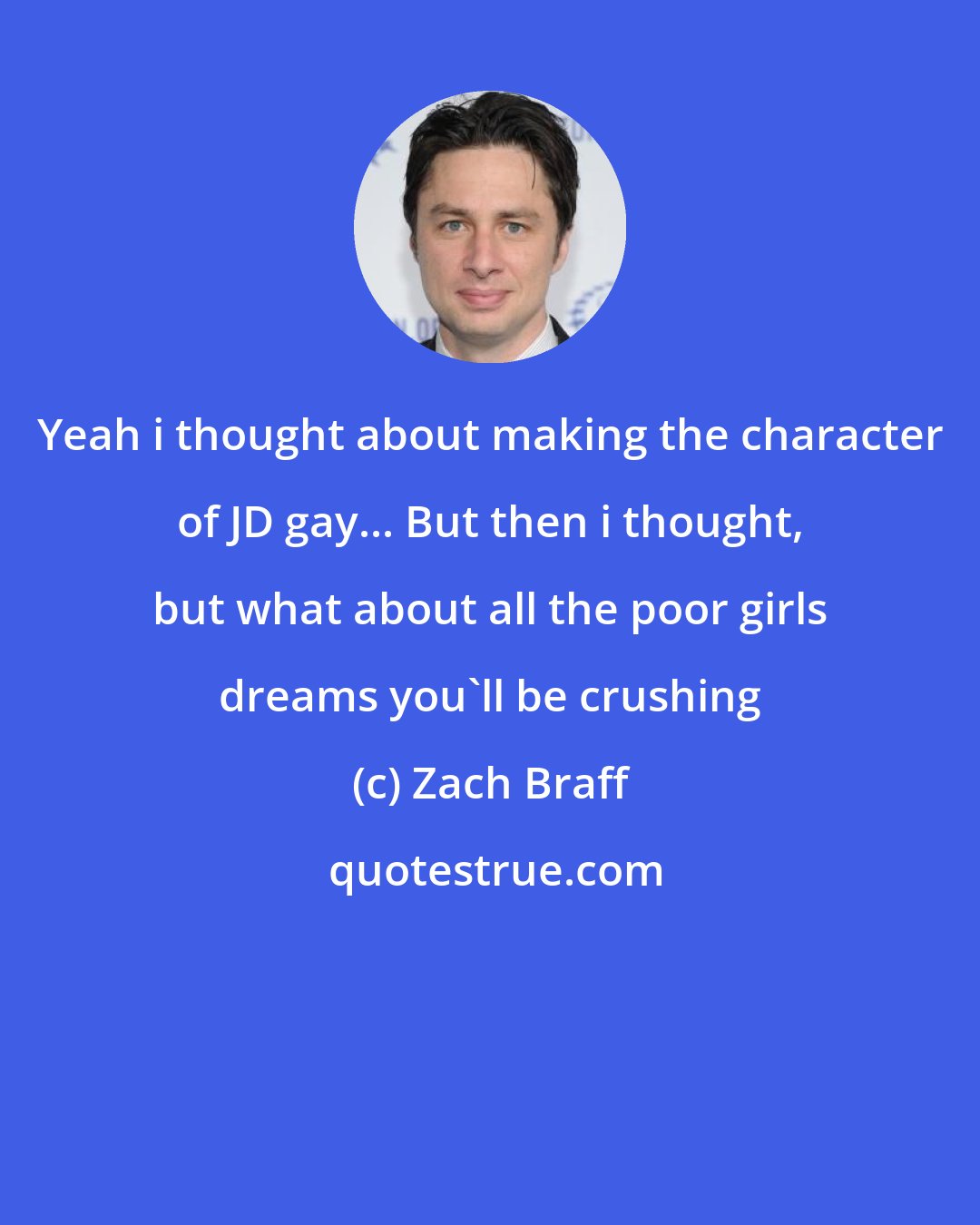 Zach Braff: Yeah i thought about making the character of JD gay... But then i thought, but what about all the poor girls dreams you'll be crushing